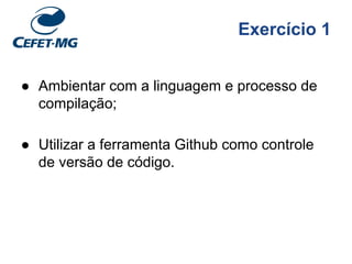 Exercício 1
● Ambientar com a linguagem e processo de
compilação;
● Utilizar a ferramenta Github como controle
de versão de código.
 