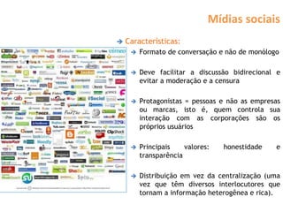 Mídias sociais
   Características:
        Formato de conversação e não de monólogo

        Deve facilitar a discussão bidirecional e
         evitar a moderação e a censura

        Protagonistas = pessoas e não as empresas
         ou marcas, isto é, quem controla sua
         interação com as corporações são os
         próprios usuários

        Principais    valores:   honestidade   e
         transparência

        Distribuição em vez da centralização (uma
         vez que têm diversos interlocutores que
         tornam a informação heterogênea e rica).
 