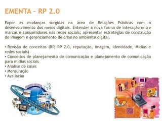 EMENTA – RP 2.0
Expor as mudanças surgidas na área de Relações Públicas com o
desenvolvimento dos meios digitais. Entender a nova forma de interação entre
marcas e consumidores nas redes sociais; apresentar estratégias de construção
de imagem e gerenciamento de crise no ambiente digital.

• Revisão de conceitos (RP, RP 2.0, reputação, imagem, identidade, Mídias e
redes sociais)
• Conceitos de planejamento de comunicação e planejamento de comunicação
para mídias sociais
• Análise de cases
• Mensuração
• Avaliação
 