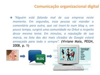 Comunicação organizacional digital

    “Alguém está falando mal de sua empresa neste
    momento. Em segundos, essa pessoa vai mandar o
    comentário para outra, que vai inseri-lo num blog e, em
    pouco tempo, surgirá uma comunidade no Orkut a respeito
    desse mesmo tema. Em minutos, a reputação de sua
    marca, na lista dos dez mais clicados do Google estará
    ameaçada para todo o sempre”. (Viviane Maia, PEGN,
    2008, p. 1)
 