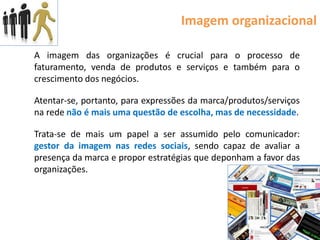 Imagem organizacional

A imagem das organizações é crucial para o processo de
faturamento, venda de produtos e serviços e também para o
crescimento dos negócios.

Atentar-se, portanto, para expressões da marca/produtos/serviços
na rede não é mais uma questão de escolha, mas de necessidade.

Trata-se de mais um papel a ser assumido pelo comunicador:
gestor da imagem nas redes sociais, sendo capaz de avaliar a
presença da marca e propor estratégias que deponham a favor das
organizações.
 