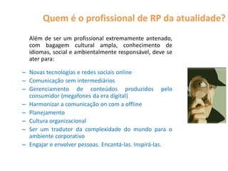 Quem é o profissional de RP da atualidade?
  Além de ser um profissional extremamente antenado,
  com bagagem cultural ampla, conhecimento de
  idiomas, social e ambientalmente responsável, deve se
  ater para:

– Novas tecnologias e redes sociais online
– Comunicação sem intermediários
– Gerenciamento de conteúdos produzidos pelo
  consumidor (megafones da era digital)
– Harmonizar a comunicação on com a offline
– Planejamento
– Cultura organizacional
– Ser um tradutor da complexidade do mundo para o
  ambiente corporativo
– Engajar e envolver pessoas. Encantá-las. Inspirá-las.
 
