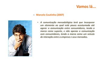 Vamos lá...
– Marcelo Coutinho (2007)

   • A comunicação mercadológica terá que incorporar
     um elemento ao qual está pouco acostumada até
     agora: a comunicação entre consumidores, tendo a
     marca como suporte, e não apenas a comunicação
     com consumidores, tendo a marca como um veículo
     de interação entre a empresa e seus mercados.
 