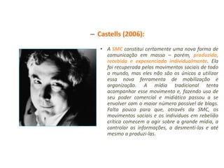 – Castells (2006):
   • A SMC constitui certamente uma nova forma de
     comunicação em massa – porém, produzida,
     recebida e experenciada individualmente. Ela
     foi recuperada pelos movimentos sociais de todo
     o mundo, mas eles não são os únicos a utilizar
     essa nova ferramenta de mobilização e
     organização. A mídia tradicional tenta
     acompanhar esse movimento e, fazendo uso de
     seu poder comercial e midiático passou a se
     envolver com o maior número possível de blogs.
     Falta pouco para que, através da SMC, os
     movimentos sociais e os indivíduos em rebelião
     crítica comecem a agir sobre a grande mídia, a
     controlar as informações, a desmenti-las e até
     mesmo a produzi-las.
 