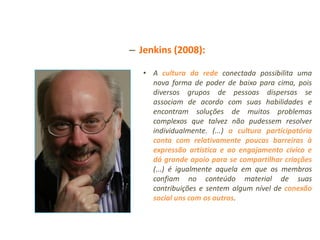 – Jenkins (2008):

   • A cultura da rede conectada possibilita uma
     nova forma de poder de baixo para cima, pois
     diversos grupos de pessoas dispersas se
     associam de acordo com suas habilidades e
     encontram soluções de muitos problemas
     complexos que talvez não pudessem resolver
     individualmente. (...) a cultura participatória
     conta com relativamente poucas barreiras à
     expressão artística e ao engajamento cívico e
     dá grande apoio para se compartilhar criações
     (...) é igualmente aquela em que os membros
     confiam no conteúdo material de suas
     contribuições e sentem algum nível de conexão
     social uns com os outros.
 