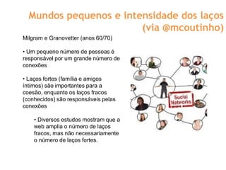 Mundos pequenos e intensidade dos laços
                        (via @mcoutinho)
Milgram e Granovetter (anos 60/70)

• Um pequeno número de pessoas é
responsável por um grande número de
conexões

• Laços fortes (família e amigos
íntimos) são importantes para a
coesão, enquanto os laços fracos
(conhecidos) são responsáveis pelas
conexões

    • Diversos estudos mostram que a
    web amplia o número de laços
    fracos, mas não necessariamente
    o número de laços fortes.
 