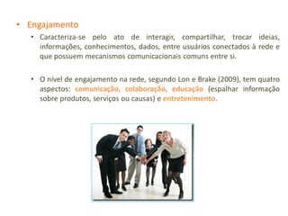 • Engajamento
   • Caracteriza-se pelo ato de interagir, compartilhar, trocar ideias,
     informações, conhecimentos, dados, entre usuários conectados à rede e
     que possuem mecanismos comunicacionais comuns entre si.

   • O nível de engajamento na rede, segundo Lon e Brake (2009), tem quatro
     aspectos: comunicação, colaboração, educação (espalhar informação
     sobre produtos, serviços ou causas) e entretenimento.
 