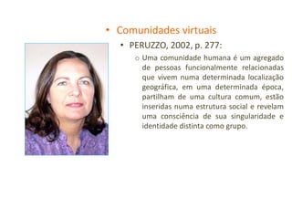 • Comunidades virtuais
  • PERUZZO, 2002, p. 277:
     o Uma comunidade humana é um agregado
       de pessoas funcionalmente relacionadas
       que vivem numa determinada localização
       geográfica, em uma determinada época,
       partilham de uma cultura comum, estão
       inseridas numa estrutura social e revelam
       uma consciência de sua singularidade e
       identidade distinta como grupo.
 