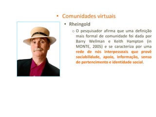 • Comunidades virtuais
  • Rheingold
     o O pesquisador afirma que uma definição
       mais formal de comunidade foi dada por
       Barry Wellman e Keith Hampton (in
       MONTE, 2005) e se caracteriza por uma
       rede de nós interpessoais que provê
       sociabilidade, apoio, informação, senso
       de pertencimento e identidade social.
 