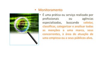 • Monitoramento
  • É uma prática ou serviço realizado por
    profissionais         ou         agências
    especializadas, buscando coletar,
    classificar, categorizar e analisar todas
    as menções a uma marca, seus
    concorrentes, à área de atuação de
    uma empresa ou a seus públicos-alvo.
 