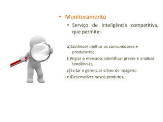 • Monitoramento
  • Serviço de inteligência competitiva,
    que permite:

  a)Conhecer melhor os consumidores e
     produtores;
  b)Vigiar o mercado; identificar,prever e analisar
     tendências;
  c)Evitar e gerenciar crises de imagem;
  d)Desenvolver novos produtos;
 