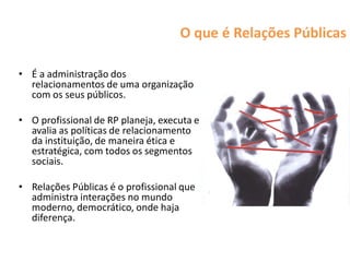 O que é Relações Públicas

• É a administração dos
  relacionamentos de uma organização
  com os seus públicos.

• O profissional de RP planeja, executa e
  avalia as políticas de relacionamento
  da instituição, de maneira ética e
  estratégica, com todos os segmentos
  sociais.

• Relações Públicas é o profissional que
  administra interações no mundo
  moderno, democrático, onde haja
  diferença.
 