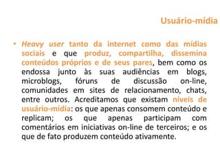 Usuário-mídia

• Heavy user tanto da internet como das mídias
  sociais e que produz, compartilha, dissemina
  conteúdos próprios e de seus pares, bem como os
  endossa junto às suas audiências em blogs,
  microblogs,    fóruns    de     discussão    on-line,
  comunidades em sites de relacionamento, chats,
  entre outros. Acreditamos que existam níveis de
  usuário-mídia: os que apenas consomem conteúdo e
  replicam; os que apenas participam com
  comentários em iniciativas on-line de terceiros; e os
  que de fato produzem conteúdo ativamente.
 