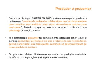 Produser e prosumer

•   Bruns e Jacobs (apud MONTARDO, 2009, p. 4) apontam que os produsers
    definem os “usuários de ambientes colaborativos que se comprometem
    com conteúdo intercambiável tanto como consumidores quanto como
    produtores”, fazendo o que os mesmos autores classificam como
    produsage (produção ou uso).

•   Já a terminologia prosumer foi primeiramente citada por Tofler (1990) e
    significa consumidor profissional em que o retorno de suas necessidades,
    gostos e impressões das organizações culminam no desenvolvimento de
    novos produtos e serviços.

•   Os produsers afetam diretamente no modo de produção capitalista,
    interferindo na reputação e na imagem das corporações.
 