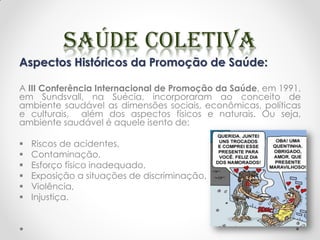 Aspectos Históricos da Promoção de Saúde:
A III Conferência Internacional de Promoção da Saúde, em 1991,
em Sundsvall, na Suécia, incorporaram ao conceito de
ambiente saudável as dimensões sociais, econômicas, políticas
e culturais, além dos aspectos físicos e naturais. Ou seja,
ambiente saudável é aquele isento de:
 Riscos de acidentes,
 Contaminação,
 Esforço físico inadequado,
 Exposição a situações de discriminação,
 Violência,
 Injustiça.
 