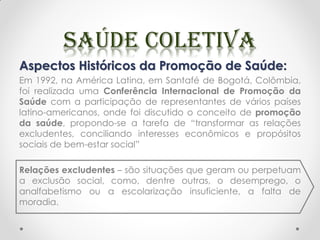 Aspectos Históricos da Promoção de Saúde:
Em 1992, na América Latina, em Santafé de Bogotá, Colômbia,
foi realizada uma Conferência Internacional de Promoção da
Saúde com a participação de representantes de vários países
latino-americanos, onde foi discutido o conceito de promoção
da saúde, propondo-se a tarefa de “transformar as relações
excludentes, conciliando interesses econômicos e propósitos
sociais de bem-estar social”
Relações excludentes – são situações que geram ou perpetuam
a exclusão social, como, dentre outras, o desemprego, o
analfabetismo ou a escolarização insuficiente, a falta de
moradia.
 