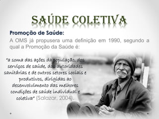 Promoção de Saúde:
A OMS já propusera uma definição em 1990, segundo a
qual a Promoção da Saúde é:
“a soma das ações da população, dos
serviços de saúde, das autoridades
sanitárias e de outros setores sociais e
produtivos, dirigidas ao
desenvolvimento das melhores
condições de saúde individual e
coletiva” (Salazar, 2004).
 