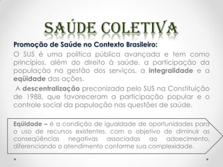 Promoção de Saúde no Contexto Brasileiro:
O SUS é uma política pública avançada e tem como
princípios, além do direito à saúde, a participação da
população na gestão dos serviços, a integralidade e a
eqüidade das ações.
A descentralização preconizada pelo SUS na Constituição
de 1988, que favoreceram a participação popular e o
controle social da população nas questões de saúde.
Eqüidade – é a condição de igualdade de oportunidades para
o uso de recursos existentes, com o objetivo de diminuir as
conseqüências negativas associadas ao adoecimento,
diferenciando o atendimento conforme sua complexidade.
 