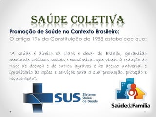 Promoção de Saúde no Contexto Brasileiro:
O artigo 196 da Constituição de 1988 estabelece que:
“A saúde é direito de todos e dever do Estado, garantido
mediante políticas sociais e econômicas que visem à redução do
risco de doença e de outros agravos e ao acesso universal e
igualitário às ações e serviços para a sua promoção, proteção e
recuperação”.
 