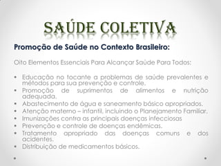 Promoção de Saúde no Contexto Brasileiro:
Oito Elementos Essenciais Para Alcançar Saúde Para Todos:
 Educação no tocante a problemas de saúde prevalentes e
métodos para sua prevenção e controle.
 Promoção de suprimentos de alimentos e nutrição
adequada.
 Abastecimento de água e saneamento básico apropriados.
 Atenção materno – infantil, incluindo o Planejamento Familiar.
 Imunizações contra as principais doenças infecciosas
 Prevenção e controle de doenças endêmicas.
 Tratamento apropriado das doenças comuns e dos
acidentes.
 Distribuição de medicamentos básicos.
 