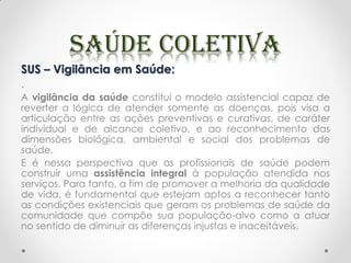 SUS – Vigilância em Saúde:
.
A vigilância da saúde constitui o modelo assistencial capaz de
reverter a lógica de atender somente as doenças, pois visa a
articulação entre as ações preventivas e curativas, de caráter
individual e de alcance coletivo, e ao reconhecimento das
dimensões biológica, ambiental e social dos problemas de
saúde.
E é nessa perspectiva que os profissionais de saúde podem
construir uma assistência integral à população atendida nos
serviços. Para tanto, a fim de promover a melhoria da qualidade
de vida, é fundamental que estejam aptos a reconhecer tanto
as condições existenciais que geram os problemas de saúde da
comunidade que compõe sua população-alvo como a atuar
no sentido de diminuir as diferenças injustas e inaceitáveis.
 