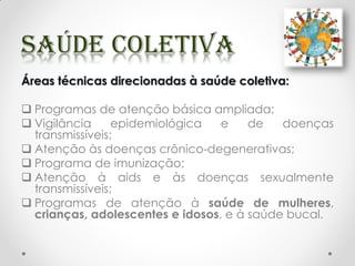 Áreas técnicas direcionadas à saúde coletiva:
 Programas de atenção básica ampliada;
 Vigilância epidemiológica e de doenças
transmissíveis;
 Atenção às doenças crônico-degenerativas;
 Programa de imunização;
 Atenção à aids e às doenças sexualmente
transmissíveis;
 Programas de atenção à saúde de mulheres,
crianças, adolescentes e idosos, e à saúde bucal.
 