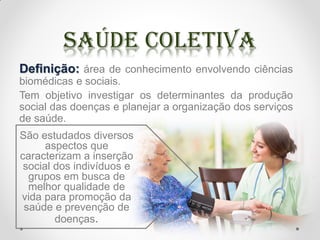 Definição: área de conhecimento envolvendo ciências
biomédicas e sociais.
Tem objetivo investigar os determinantes da produção
social das doenças e planejar a organização dos serviços
de saúde.
São estudados diversos
aspectos que
caracterizam a inserção
social dos indivíduos e
grupos em busca de
melhor qualidade de
vida para promoção da
saúde e prevenção de
doenças.
 