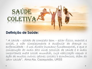 Definição de Saúde:
“ A saúde – estado de completo bem – estar físico, mental e
social, e não simplesmente a ausência de doença ou
enfermidade – é um direito humano fundamental, e que a
consecução do mais alto nível possível de saúde é a mais
importante meta social mundial, cuja realização requer a
ação de muitos outros setores sociais e econômicos, além do
setor saúde”. Alma Ata, Cazaquistão, URSS
 