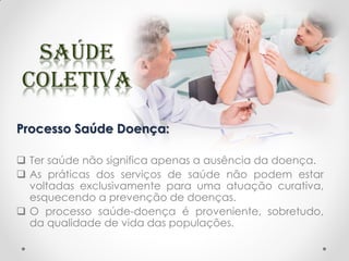 Processo Saúde Doença:
 Ter saúde não significa apenas a ausência da doença.
 As práticas dos serviços de saúde não podem estar
voltadas exclusivamente para uma atuação curativa,
esquecendo a prevenção de doenças.
 O processo saúde-doença é proveniente, sobretudo,
da qualidade de vida das populações.
 