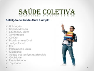 Definição de Saúde Atual é ampla:
 Habitação
 Trabalho/Renda
 Educação/ Lazer
 Alimentação
 Cultura
 Ecossistema estável
 Justiça Social
 Paz
 Participação social
 Cidadania
 Acesso aos serviços assistenciais
 Qualidade
 Resolutividade
 Equidade
 