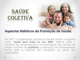 Aspectos Históricos da Promoção de Saúde:
Em 1977, a Organização Mundial da Saúde propôs a seguinte
meta: “Saúde para Todos no ano 2000”. Debate sobre o
conceito de saúde-doença e a estruturação dos serviços de
saúde; conceito de eqüidade a superação das desigualdades
sociais para a melhoria das condições de saúde das
populações.
 