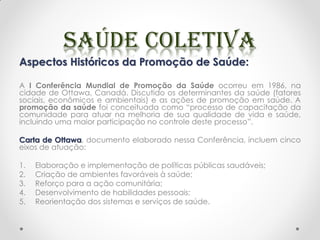 Aspectos Históricos da Promoção de Saúde:
A I Conferência Mundial de Promoção da Saúde ocorreu em 1986, na
cidade de Ottawa, Canadá. Discutido os determinantes da saúde (fatores
sociais, econômicos e ambientais) e as ações de promoção em saúde. A
promoção da saúde foi conceituada como “processo de capacitação da
comunidade para atuar na melhoria de sua qualidade de vida e saúde,
incluindo uma maior participação no controle deste processo”.
Carta de Ottawa, documento elaborado nessa Conferência, incluem cinco
eixos de atuação:
1. Elaboração e implementação de políticas públicas saudáveis;
2. Criação de ambientes favoráveis à saúde;
3. Reforço para a ação comunitária;
4. Desenvolvimento de habilidades pessoais;
5. Reorientação dos sistemas e serviços de saúde.
 