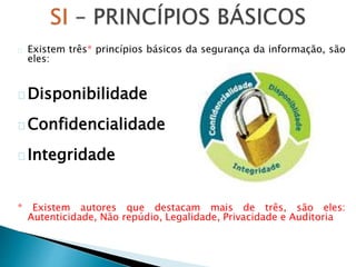 Existem três* princípios básicos da segurança da informação, são
eles:
Disponibilidade
Confidencialidade
Integridade
* Existem autores que destacam mais de três, são eles:
Autenticidade, Não repúdio, Legalidade, Privacidade e Auditoria
 