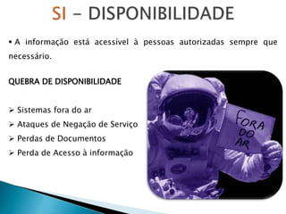  A informação está acessível à pessoas autorizadas sempre que
necessário.
QUEBRA DE DISPONIBILIDADE
 Sistemas fora do ar
 Ataques de Negação de Serviço
 Perdas de Documentos
 Perda de Acesso à informação
 