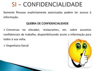 Somente Pessoas explicitamente autorizadas podem ter acesso à
informação.
QUEBRA DE CONFIDENCIALIDADE
 Conversas no elevador, restaurantes, etc. sobre assuntos
confidenciais de trabalho, disponibilizando assim a informação para
todos à sua volta.
 Engenharia Social
 