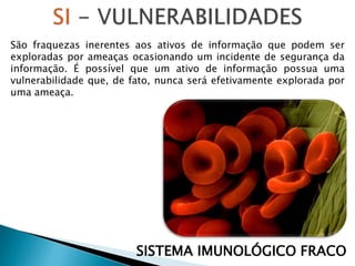 São fraquezas inerentes aos ativos de informação que podem ser
exploradas por ameaças ocasionando um incidente de segurança da
informação. É possível que um ativo de informação possua uma
vulnerabilidade que, de fato, nunca será efetivamente explorada por
uma ameaça.
SISTEMA IMUNOLÓGICO FRACO
 