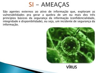 VÍRUS
São agentes externos ao ativo de informação que, exploram as
vulnerabilidades pra gerar a quebra de um ou mais dos três
princípios básicos da segurança da informação (confidencialidade,
integridade e disponibilidade), ou seja, um incidente de segurança da
informação.
 