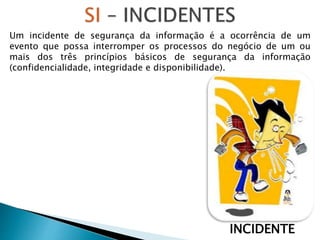 INCIDENTE
Um incidente de segurança da informação é a ocorrência de um
evento que possa interromper os processos do negócio de um ou
mais dos três princípios básicos de segurança da informação
(confidencialidade, integridade e disponibilidade).
 
