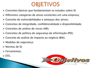  Conceitos básicos que fundamentam os estudos sobre SI;
 Diferentes categorias de ativos existentes em uma empresa;
 Conceito de vulnerabilidades e ameaças dos ativos;
 Conceitos de integridade, confidencialidade e disponibilidade;
 Conceitos de análise de riscos (AR);
 Conceitos de política de segurança da informação (PSI);
 Conceito de análise de impacto ao negócio (BIA);
 Medidas de segurança;
 Normas de SI;
 Ferramentas;
 ETC.
 