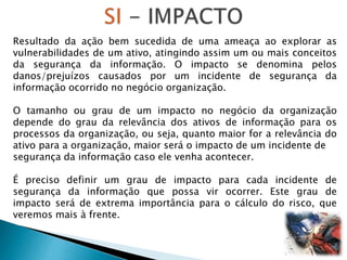 Resultado da ação bem sucedida de uma ameaça ao explorar as
vulnerabilidades de um ativo, atingindo assim um ou mais conceitos
da segurança da informação. O impacto se denomina pelos
danos/prejuízos causados por um incidente de segurança da
informação ocorrido no negócio organização.
O tamanho ou grau de um impacto no negócio da organização
depende do grau da relevância dos ativos de informação para os
processos da organização, ou seja, quanto maior for a relevância do
ativo para a organização, maior será o impacto de um incidente de
segurança da informação caso ele venha acontecer.
É preciso definir um grau de impacto para cada incidente de
segurança da informação que possa vir ocorrer. Este grau de
impacto será de extrema importância para o cálculo do risco, que
veremos mais à frente.
 