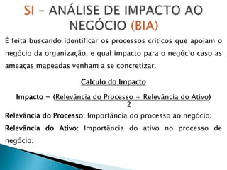 É feita buscando identificar os processos críticos que apoiam o
negócio da organização, e qual impacto para o negócio caso as
ameaças mapeadas venham a se concretizar.
Calculo do Impacto
Impacto = (Relevância do Processo + Relevância do Ativo)
2
Relevância do Processo: Importância do processo ao negócio.
Relevância do Ativo: Importância do ativo no processo de
negócio.
 