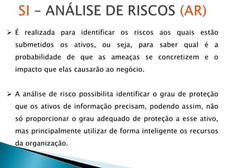  É realizada para identificar os riscos aos quais estão
submetidos os ativos, ou seja, para saber qual é a
probabilidade de que as ameaças se concretizem e o
impacto que elas causarão ao negócio.
 A análise de risco possibilita identificar o grau de proteção
que os ativos de informação precisam, podendo assim, não
só proporcionar o grau adequado de proteção a esse ativo,
mas principalmente utilizar de forma inteligente os recursos
da organização.
 
