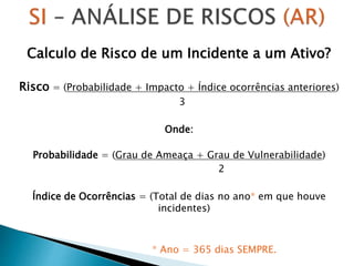 Calculo de Risco de um Incidente a um Ativo?
Risco = (Probabilidade + Impacto + Índice ocorrências anteriores)
3
Onde:
Probabilidade = (Grau de Ameaça + Grau de Vulnerabilidade)
2
Índice de Ocorrências = (Total de dias no ano* em que houve
incidentes)
* Ano = 365 dias SEMPRE.
 
