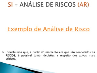  Concluímos que, a partir do momento em que são conhecidos os
RISCOS, é possível tomar decisões a respeito dos ativos mais
críticos.
Exemplo de Análise de Risco
 