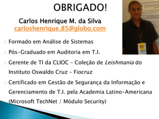 Formado em Análise de Sistemas
Pós-Graduado em Auditoria em T.I.
Gerente de TI da CLIOC – Coleção de Leishmania do
Instituto Oswaldo Cruz – Fiocruz
Certificado em Gestão de Segurança da Informação e
Gerenciamento de T.I. pela Academia Latino-Americana
(Microsoft TechNet / Módulo Security)
Carlos Henrique M. da Silva
carloshenrique.85@globo.com
 