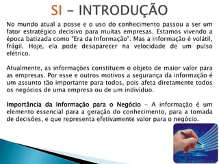 No mundo atual a posse e o uso do conhecimento passou a ser um
fator estratégico decisivo para muitas empresas. Estamos vivendo a
época batizada como "Era da Informação". Mas a informação é volátil,
frágil. Hoje, ela pode desaparecer na velocidade de um pulso
elétrico.
Atualmente, as informações constituem o objeto de maior valor para
as empresas. Por esse e outros motivos a segurança da informação é
um assunto tão importante para todos, pois afeta diretamente todos
os negócios de uma empresa ou de um indivíduo.
Importância da Informação para o Negócio - A informação é um
elemento essencial para a geração do conhecimento, para a tomada
de decisões, e que representa efetivamente valor para o negócio.
 