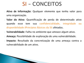Ativo de Informação: Qualquer elemento que tenha valor para
uma organização.
Valor do Ativo: Quantificação de perda de determinado ativo
quando esse tem sua confidencialidade, integridade ou
disponibilidade (Princípios Básicos da SI) afetadas.
Vulnerabilidade: Falha no ambiente que ameace algum ativo.
Ameaça: Possibilidade de exploração de uma vulnerabilidade.
Impacto: Resultado da concretização de uma ameaça contra a
vulnerabilidade de um ativo.
 