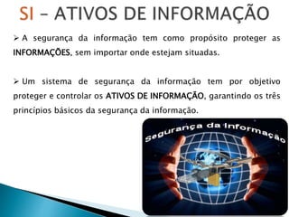  A segurança da informação tem como propósito proteger as
INFORMAÇÕES, sem importar onde estejam situadas.
 Um sistema de segurança da informação tem por objetivo
proteger e controlar os ATIVOS DE INFORMAÇÃO, garantindo os três
princípios básicos da segurança da informação.
 
