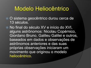 Modelo Heliocêntrico
 O sistema geocêntrico durou cerca de
13 séculos.
 No final do século XV e início do XVI,
alguns astrônomos: Nicolau Copérnico,
Giordano Bruno, Galileu Galilei e outros,
baseados em dados e observações de
astrônomos anteriores e das suas
próprias observações iniciaram um
movimento que originou o modelo
heliocêntrico.
 