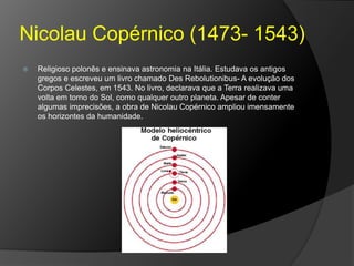 Nicolau Copérnico (1473- 1543)
 Religioso polonês e ensinava astronomia na Itália. Estudava os antigos
gregos e escreveu um livro chamado Des Rebolutionibus- A evolução dos
Corpos Celestes, em 1543. No livro, declarava que a Terra realizava uma
volta em torno do Sol, como qualquer outro planeta. Apesar de conter
algumas imprecisões, a obra de Nicolau Copérnico ampliou imensamente
os horizontes da humanidade.
 